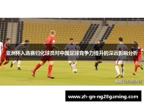 亚洲杯入选赛归化球员对中国足球竞争力提升的深远影响分析