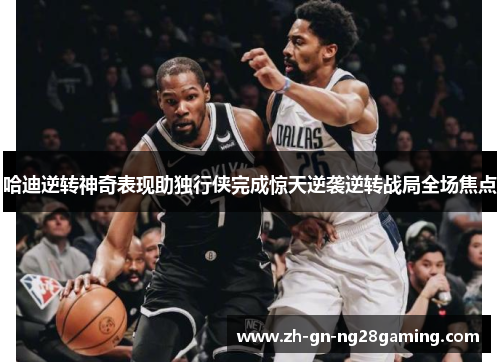 哈迪逆转神奇表现助独行侠完成惊天逆袭逆转战局全场焦点