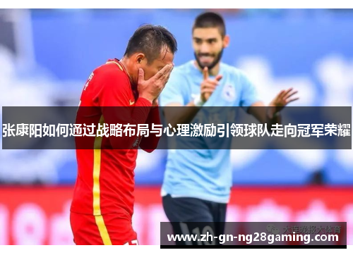 张康阳如何通过战略布局与心理激励引领球队走向冠军荣耀