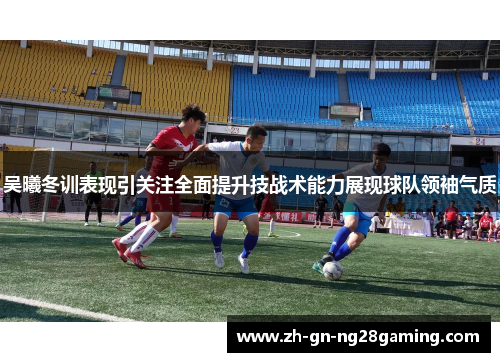 吴曦冬训表现引关注全面提升技战术能力展现球队领袖气质