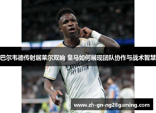 巴尔韦德传射居莱尔双响 皇马如何展现团队协作与战术智慧
