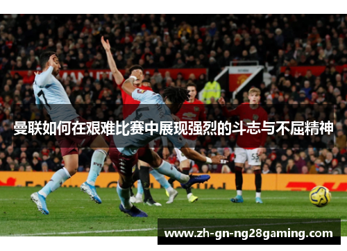 曼联如何在艰难比赛中展现强烈的斗志与不屈精神