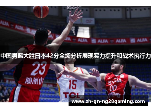 中国男篮大胜日本42分全场分析展现实力提升和战术执行力