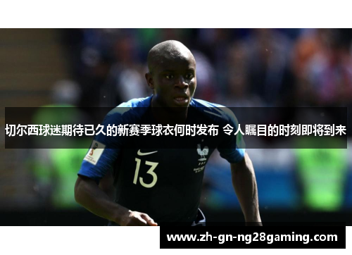 切尔西球迷期待已久的新赛季球衣何时发布 令人瞩目的时刻即将到来