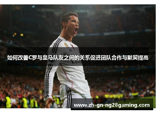 如何改善C罗与皇马队友之间的关系促进团队合作与默契提高