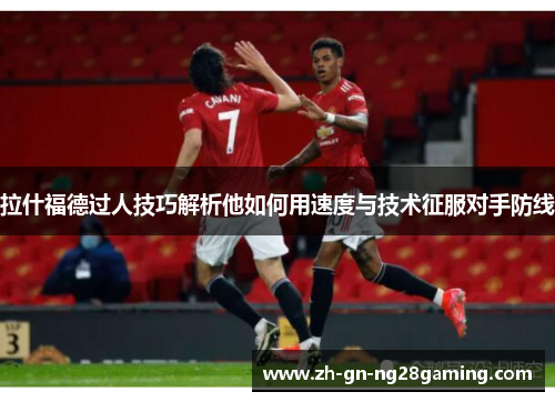 拉什福德过人技巧解析他如何用速度与技术征服对手防线