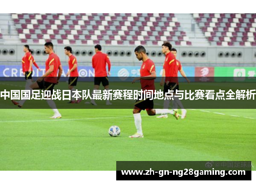 中国国足迎战日本队最新赛程时间地点与比赛看点全解析