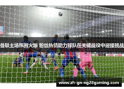 曼联主场氛围火爆 粉丝热情助力球队在关键战役中迎接挑战 曼联主场氛围火爆 粉丝热情助力球队在关键战役中迎接挑战