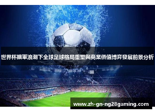 世界杯擴軍浪潮下全球足球格局重塑與商業價值博弈發展前景分析 世界杯擴軍浪潮下全球足球格局重塑與商業價值博弈發展前景分析