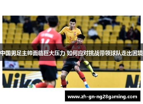 中国男足主帅面临巨大压力 如何应对挑战带领球队走出困境