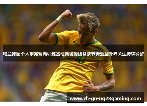 哈兰德因个人事务暂离训练基地曼城锋线备战节奏受到外界关注持续发酵