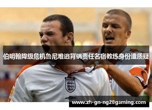 伯明翰降级危机鲁尼难逃背锅责任名宿教练身份遭质疑